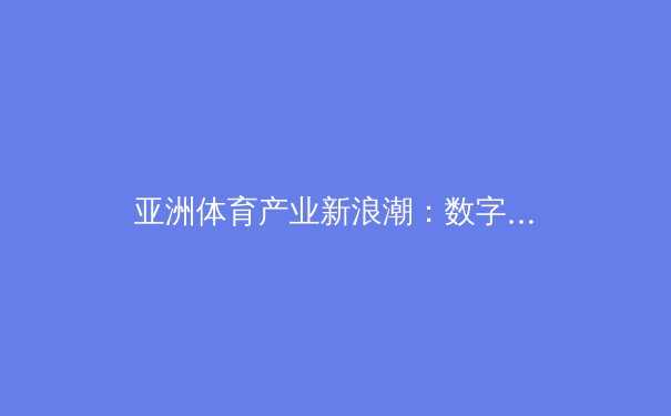 亚洲体育产业新浪潮：数字化变革与本土赛事崛起 - 2