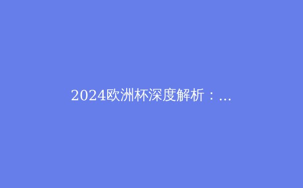 2024欧洲杯深度解析：战术演变、夺冠热门与黑马崛起