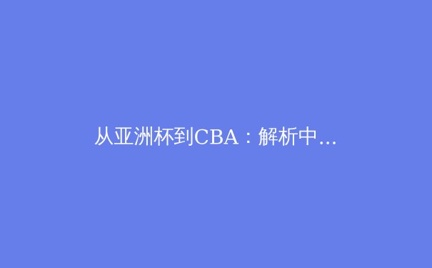 从亚洲杯到CBA：解析中国男篮的战术革新与未来挑战 - 4