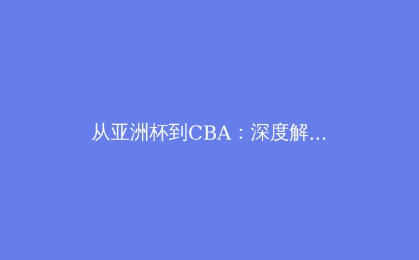 从亚洲杯到CBA：深度解析亚洲体育的崛起之路与本土联赛的挑战 - 3