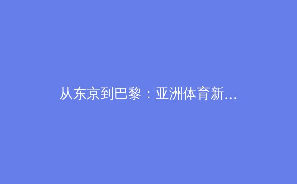 从东京到巴黎：亚洲体育新势力的崛起与全球竞技格局的重塑 - 2