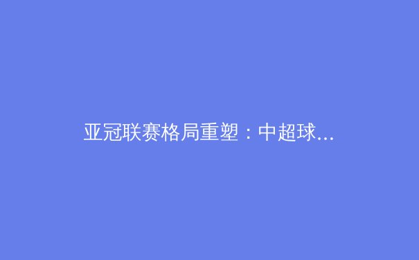 亚冠联赛格局重塑：中超球队战术演变与青训体系的价值回归 - 3