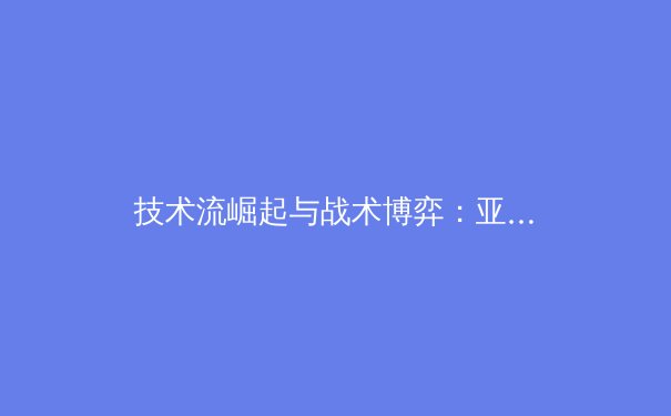技术流崛起与战术博弈：亚洲体坛新势力如何重塑竞技格局 - 4