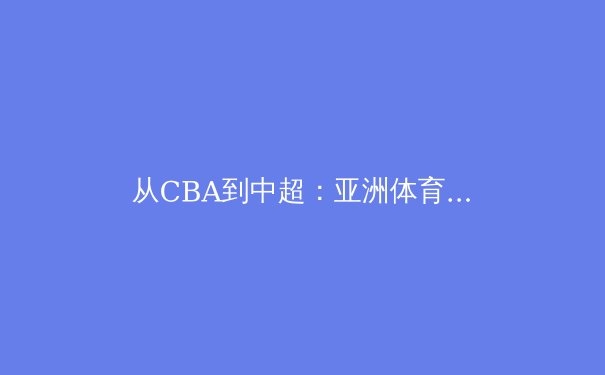 从CBA到中超：亚洲体育本土化战略的深度博弈与未来路径 - 2