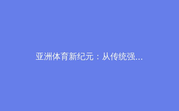 亚洲体育新纪元：从传统强项到全球竞技的多元崛起 - 3